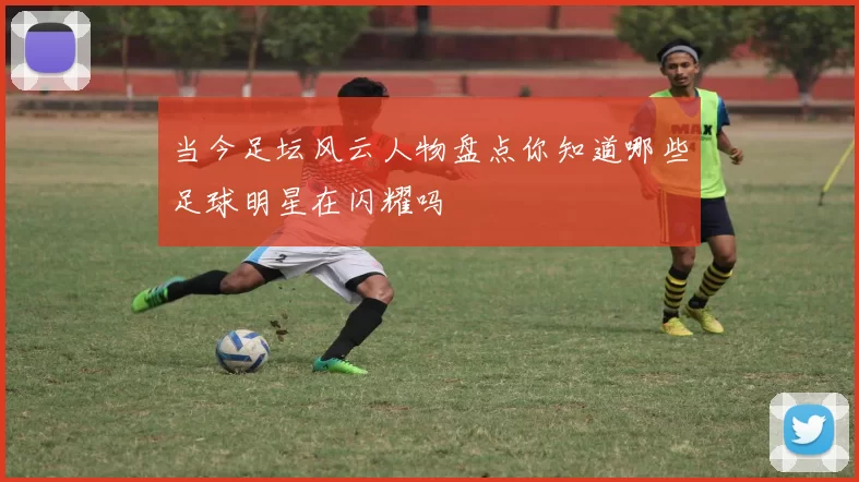 当今足坛风云人物盘点你知道哪些足球明星在闪耀吗