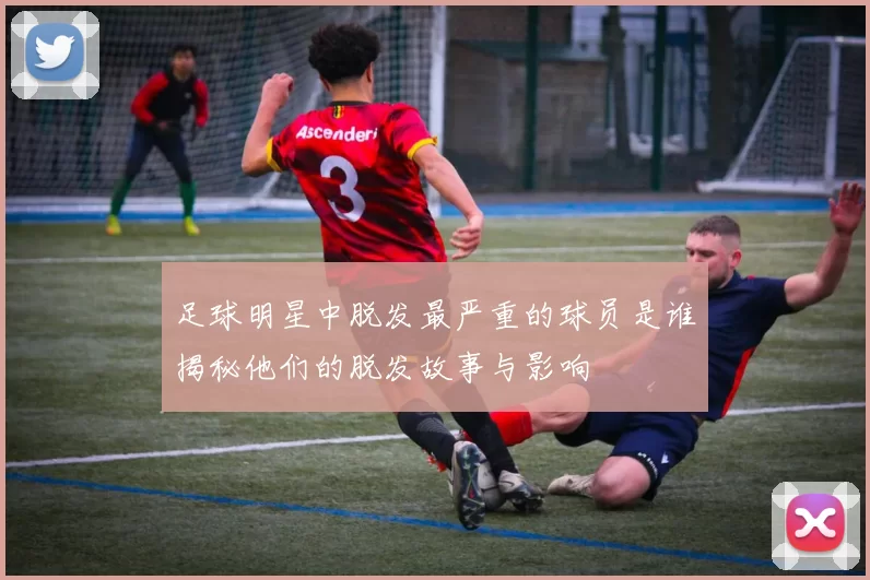 足球明星中脱发最严重的球员是谁揭秘他们的脱发故事与影响