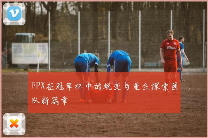 FPX在冠军杯中的蜕变与重生探索团队新篇章