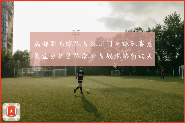 成都羽毛球队与杭州羽毛球队赛后复盘分析团队配合与战术执行的关键因素