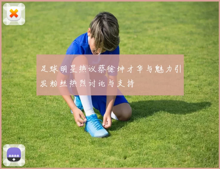 足球明星热议蔡徐坤才华与魅力引发粉丝热烈讨论与支持