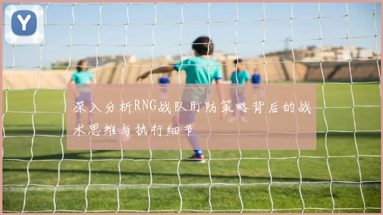 深入分析RNG战队盯防策略背后的战术思维与执行细节