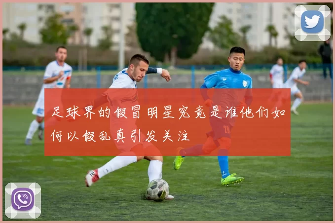 足球界的假冒明星究竟是谁他们如何以假乱真引发关注