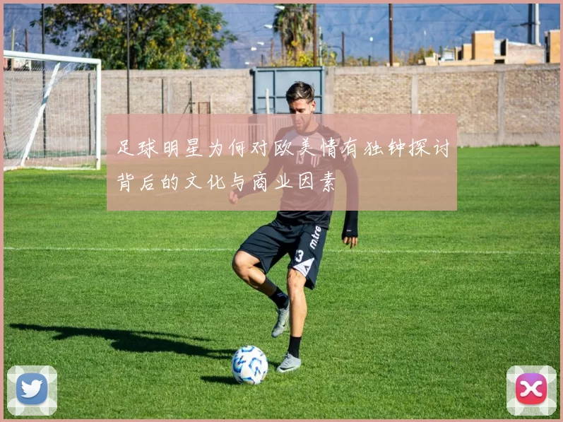 足球明星为何对欧美情有独钟探讨背后的文化与商业因素