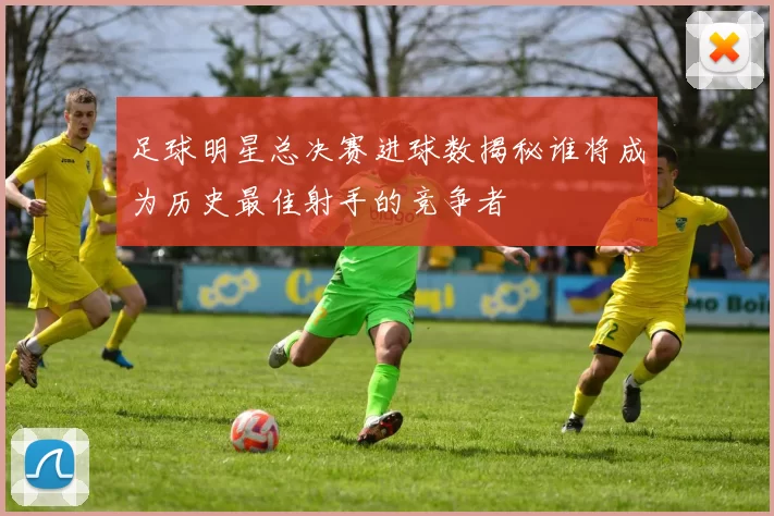 足球明星总决赛进球数揭秘谁将成为历史最佳射手的竞争者