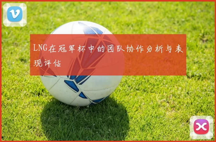 LNG在冠军杯中的团队协作分析与表现评估
