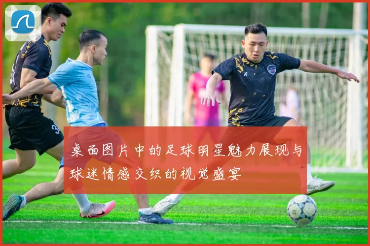 桌面图片中的足球明星魅力展现与球迷情感交织的视觉盛宴