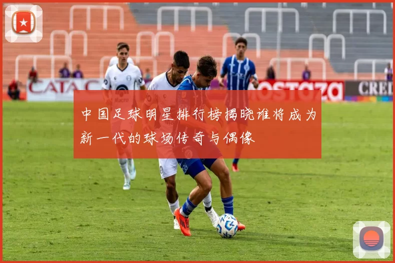 中国足球明星排行榜揭晓谁将成为新一代的球场传奇与偶像