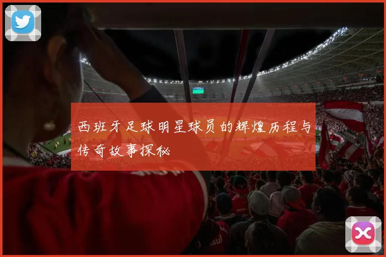 西班牙足球明星球员的辉煌历程与传奇故事探秘