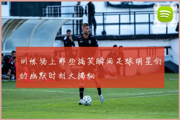 训练场上那些搞笑瞬间足球明星们的幽默时刻大揭秘