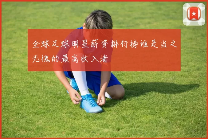 全球足球明星薪资排行榜谁是当之无愧的最高收入者