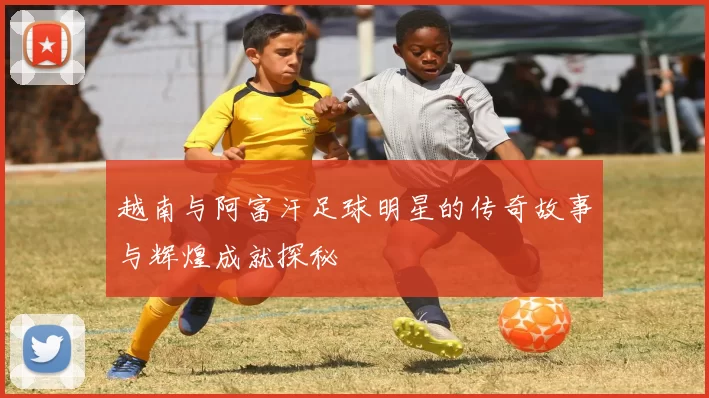 越南与阿富汗足球明星的传奇故事与辉煌成就探秘