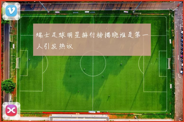 瑞士足球明星排行榜揭晓谁是第一人引发热议