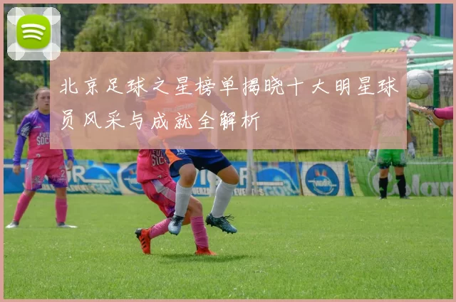 北京足球之星榜单揭晓十大明星球员风采与成就全解析