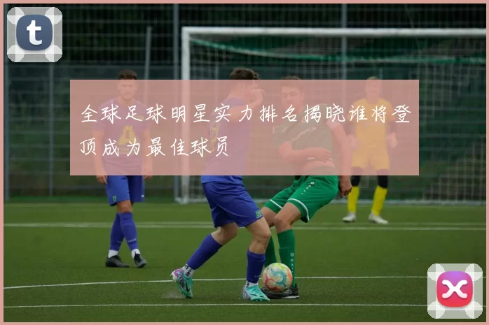 全球足球明星实力排名揭晓谁将登顶成为最佳球员