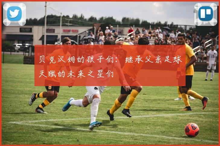 贝克汉姆的孩子们：继承父亲足球天赋的未来之星们
