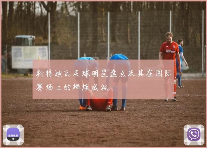 科特迪瓦足球明星盘点及其在国际赛场上的辉煌成就
