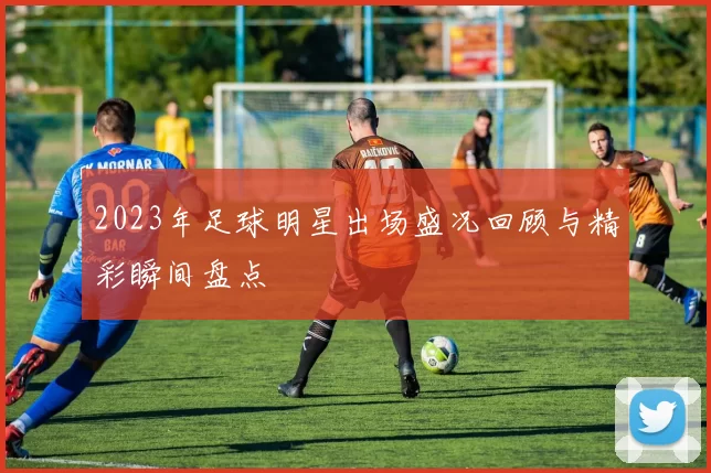 2023年足球明星出场盛况回顾与精彩瞬间盘点