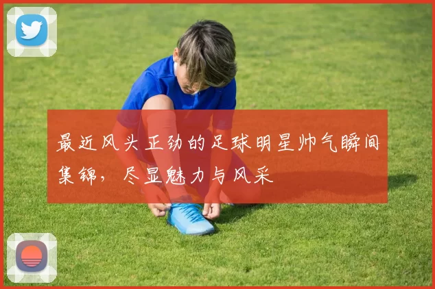 最近风头正劲的足球明星帅气瞬间集锦，尽显魅力与风采