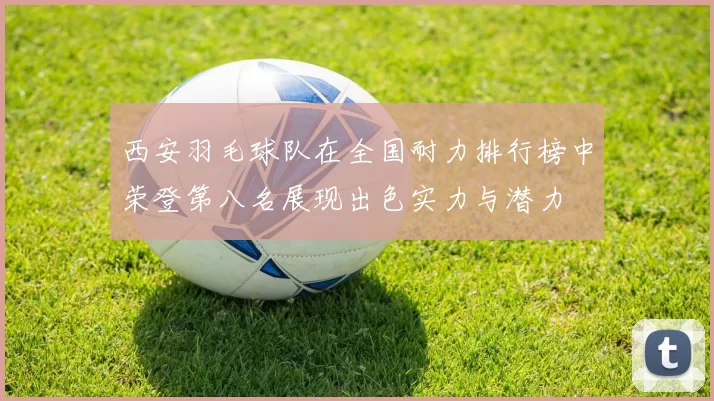 西安羽毛球队在全国耐力排行榜中荣登第八名展现出色实力与潜力