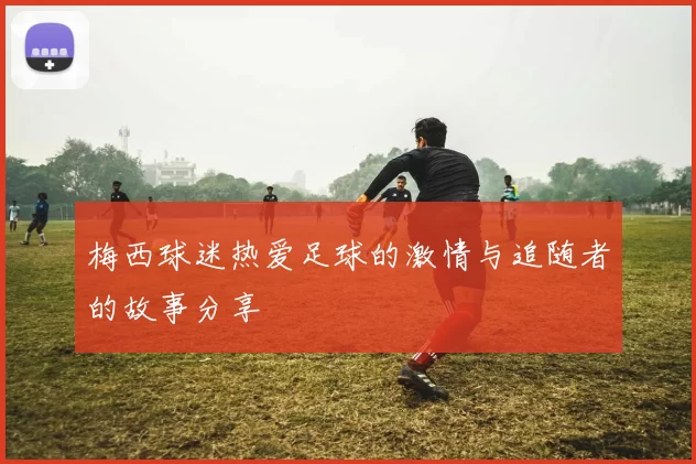 梅西球迷热爱足球的激情与追随者的故事分享