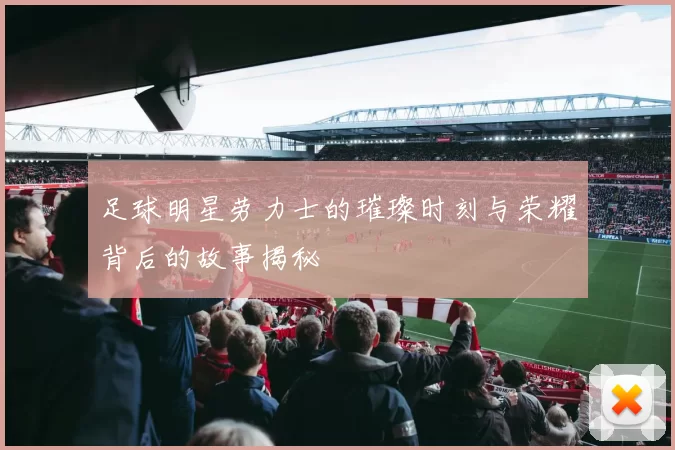 足球明星劳力士的璀璨时刻与荣耀背后的故事揭秘
