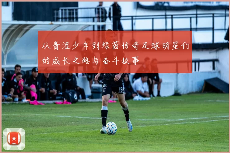 从青涩少年到绿茵传奇足球明星们的成长之路与奋斗故事
