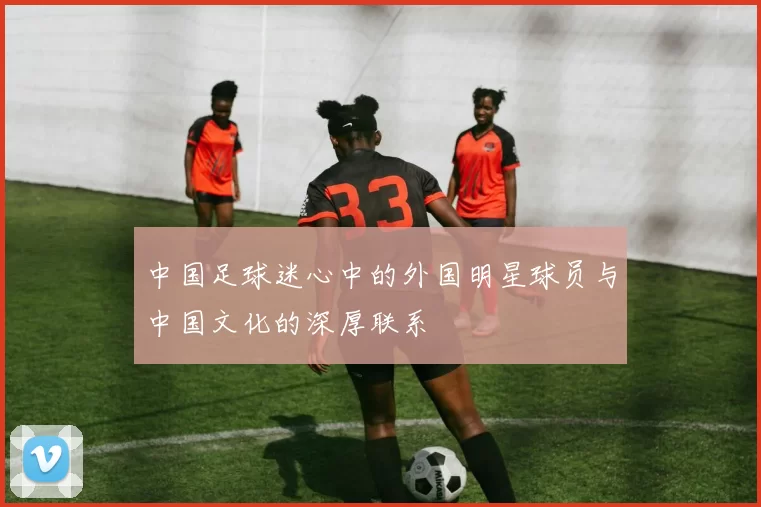 中国足球迷心中的外国明星球员与中国文化的深厚联系