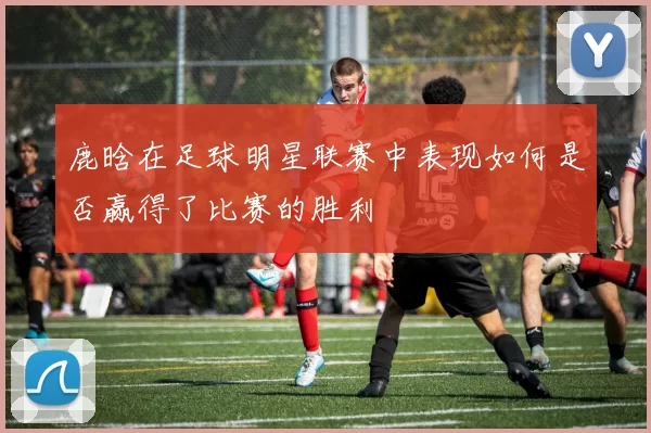 鹿晗在足球明星联赛中表现如何是否赢得了比赛的胜利