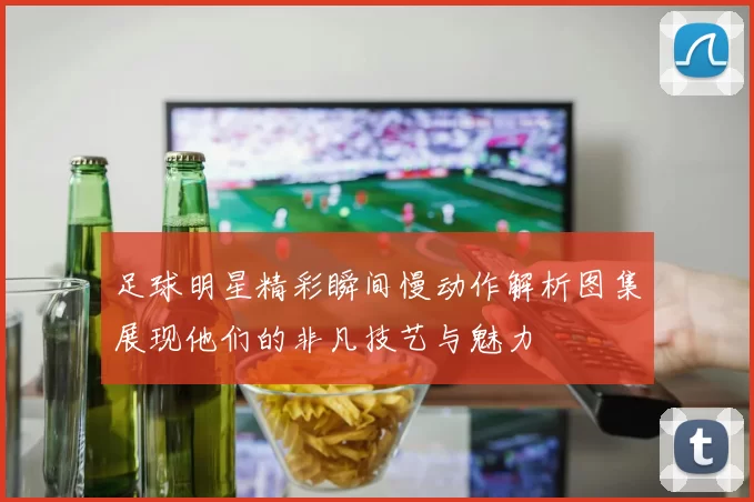 足球明星精彩瞬间慢动作解析图集展现他们的非凡技艺与魅力