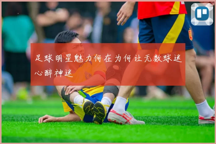 足球明星魅力何在为何让无数球迷心醉神迷