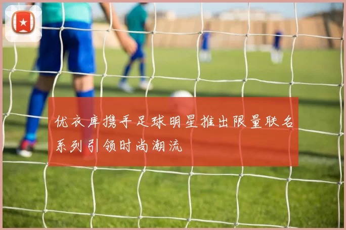 优衣库携手足球明星推出限量联名系列引领时尚潮流