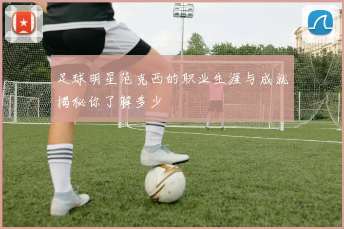 足球明星范克西的职业生涯与成就揭秘你了解多少