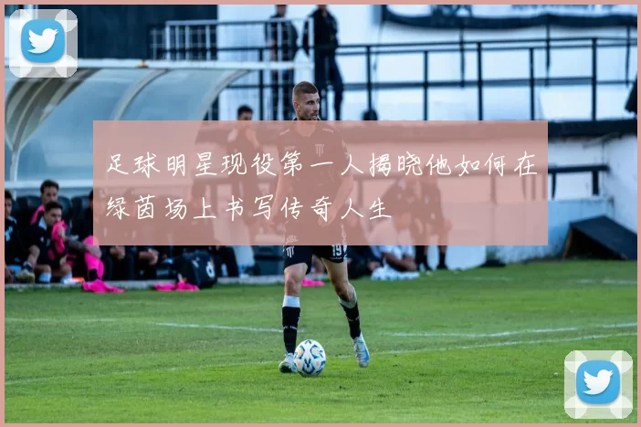 足球明星现役第一人揭晓他如何在绿茵场上书写传奇人生