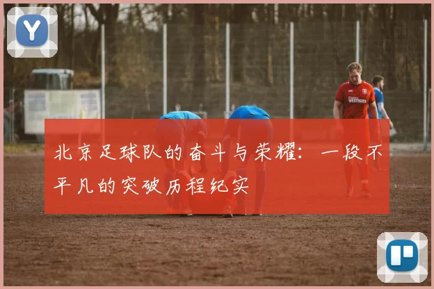 北京足球队的奋斗与荣耀：一段不平凡的突破历程纪实