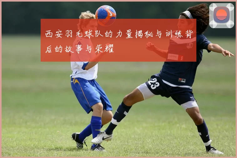 西安羽毛球队的力量揭秘与训练背后的故事与荣耀