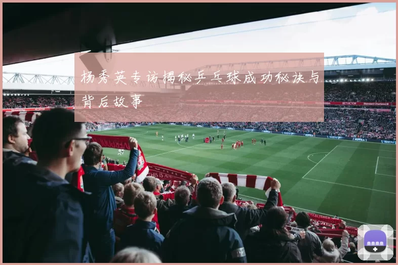 杨秀英专访揭秘乒乓球成功秘诀与背后故事