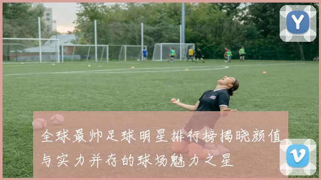 全球最帅足球明星排行榜揭晓颜值与实力并存的球场魅力之星
