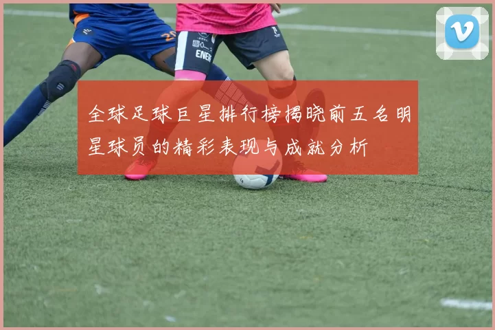 全球足球巨星排行榜揭晓前五名明星球员的精彩表现与成就分析