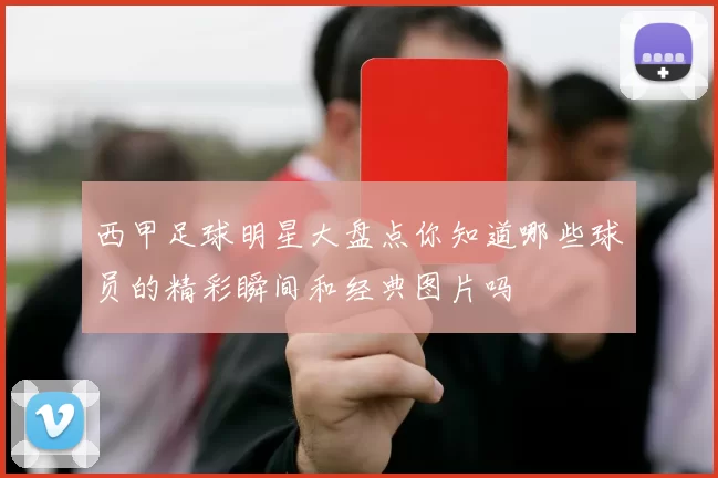西甲足球明星大盘点你知道哪些球员的精彩瞬间和经典图片吗