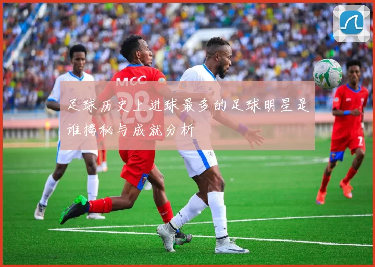 足球历史上进球最多的足球明星是谁揭秘与成就分析
