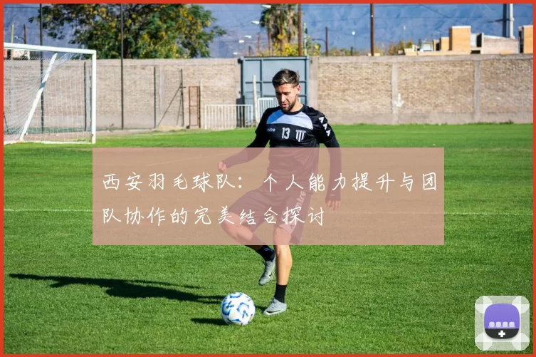 西安羽毛球队：个人能力提升与团队协作的完美结合探讨