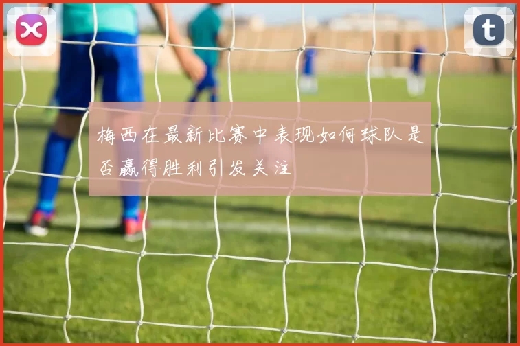 梅西在最新比赛中表现如何球队是否赢得胜利引发关注
