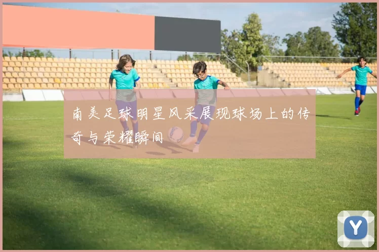 南美足球明星风采展现球场上的传奇与荣耀瞬间