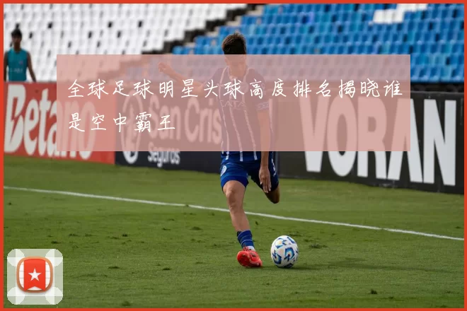 全球足球明星头球高度排名揭晓谁是空中霸王