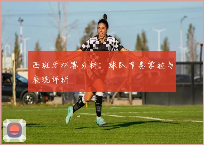 西班牙杯赛分析：球队节奏掌控与表现评析