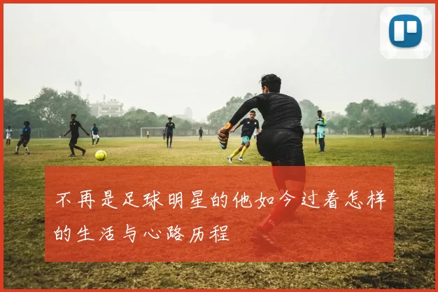不再是足球明星的他如今过着怎样的生活与心路历程