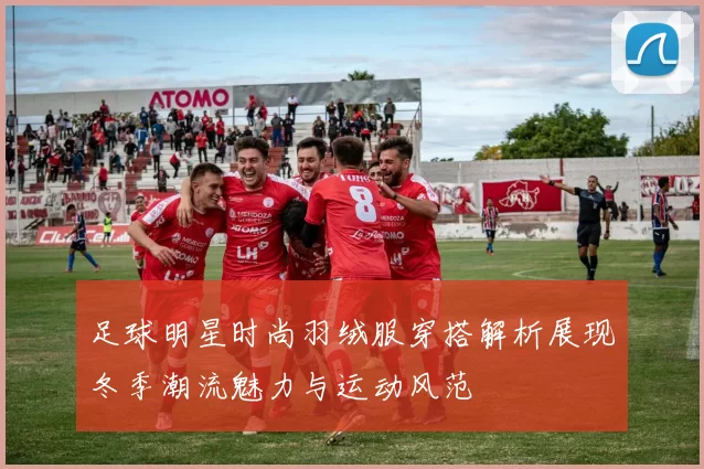 足球明星时尚羽绒服穿搭解析展现冬季潮流魅力与运动风范