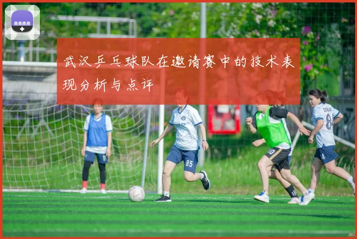 武汉乒乓球队在邀请赛中的技术表现分析与点评