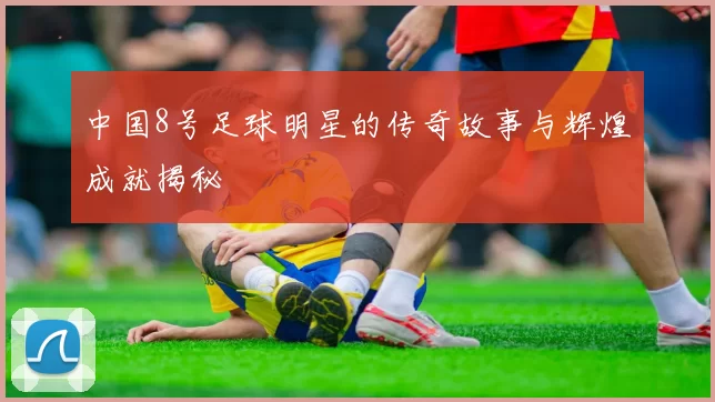 中国8号足球明星的传奇故事与辉煌成就揭秘